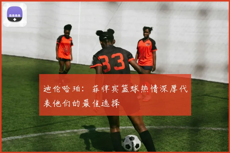 迪伦哈珀：菲律宾篮球热情深厚代表他们的最佳选择
